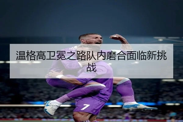 温格高卫冕之路队内磨合面临新挑战