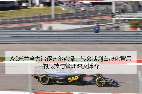 AC米兰全力追逐齐尔克泽：转会谈判白热化背后的竞技与管理深度博弈