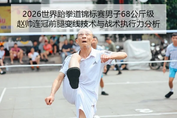 2026世界跆拳道锦标赛男子68公斤级赵帅连冠前腿变线技术与战术执行力分析